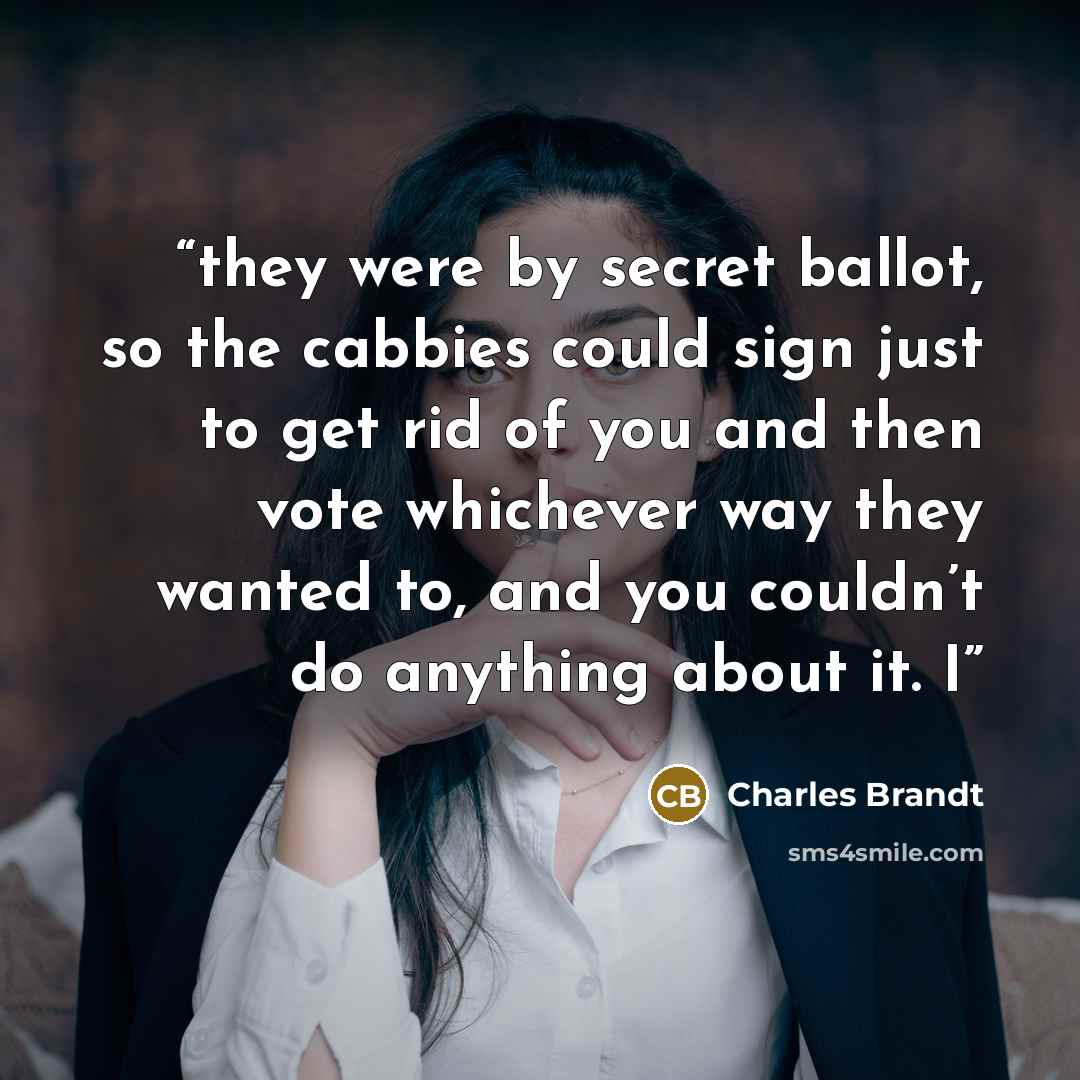 “they were by secret ballot, so the cabbies could sign just to get rid of you and then vote whichever way they wanted to, and you couldn’t do anything about it. I” quote by Charles Brandt