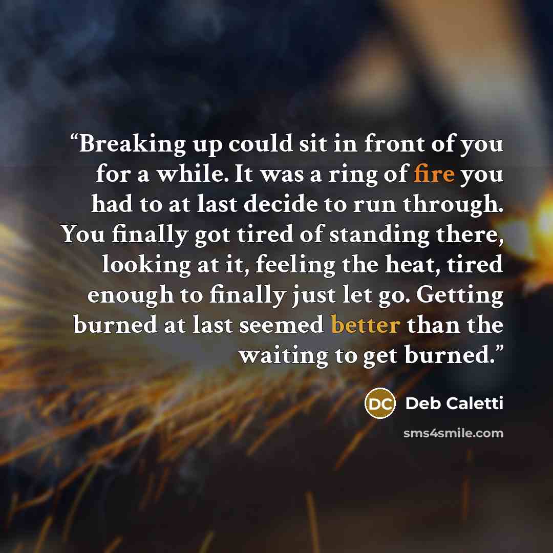 “Breaking up could sit in front of you for a while. It was a ring of fire you had to at last decide to run through. You finally got tired of standing there, looking at it, feeling the heat, tired enough to finally just let go. Getting burned at last seemed better than the waiting to get burned.” quote by Deb Caletti