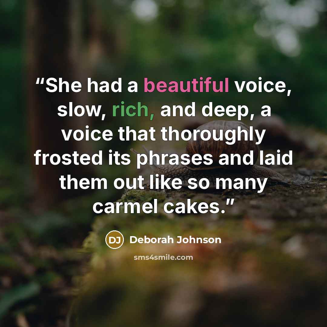 “She had a beautiful voice, slow, rich, and deep, a voice that thoroughly frosted its phrases and laid them out like so many carmel cakes.” quote by Deborah Johnson