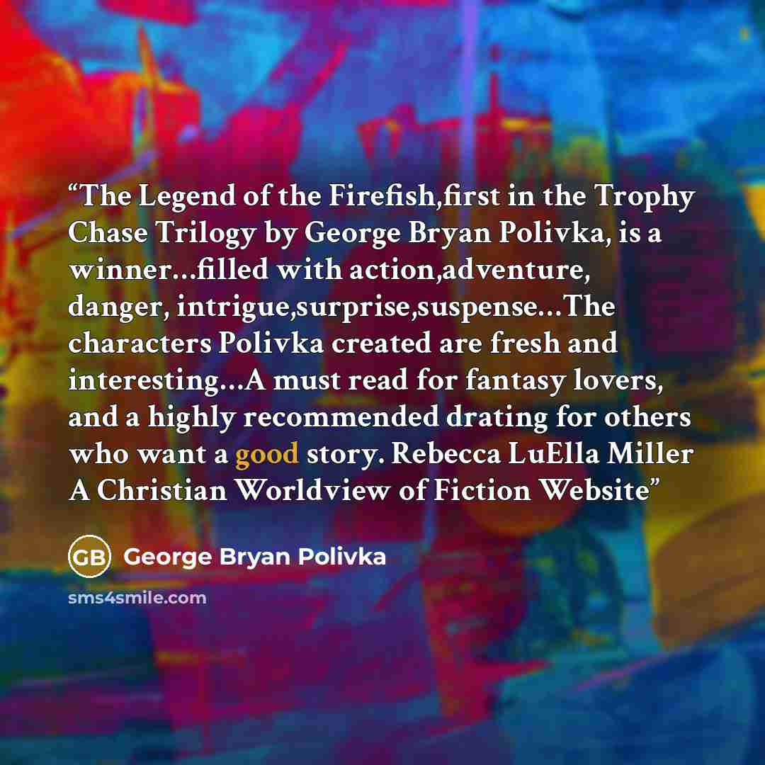 “The Legend of the Firefish,first in the Trophy Chase Trilogy by George Bryan Polivka, is a winner…filled with action,adventure, danger, intrigue,surprise,suspense…The characters Polivka created are fresh and interesting…A must read for fantasy lovers, and a highly recommended drating for others…” quote by George Bryan Polivka