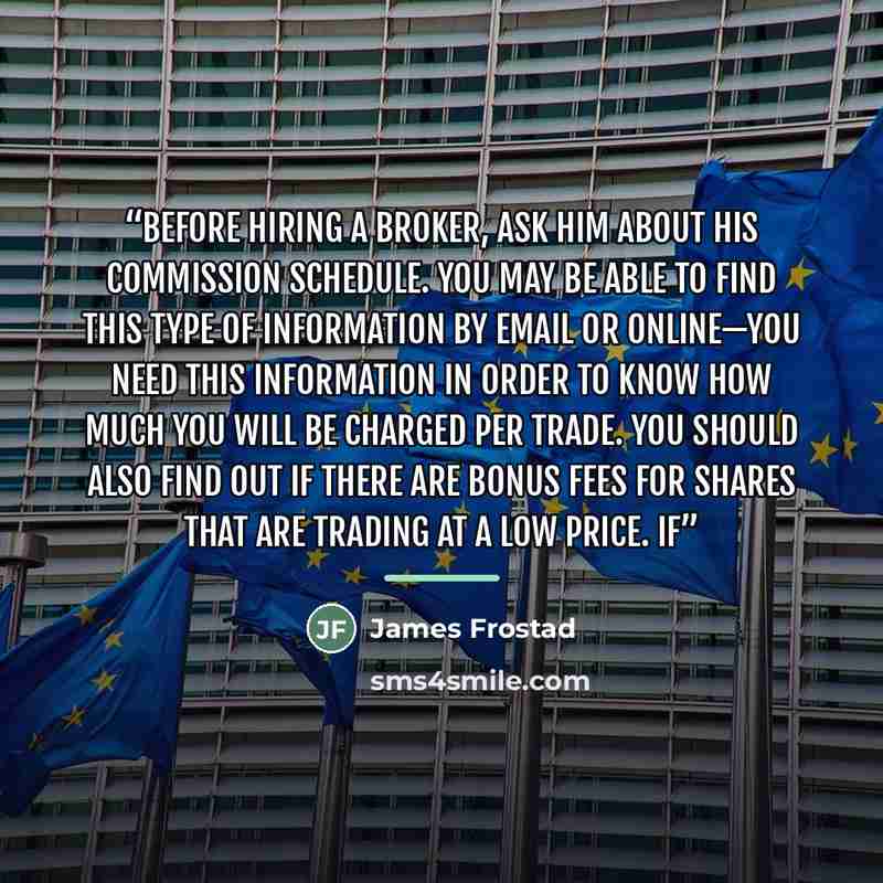 “Before hiring a broker, ask him about his commission schedule. You may be able to find this type of information by email or online—you need this information in order to know how much you will be charged per trade. You should also find out if there are bonus fees for shares that are trading at a…” quote by James Frostad