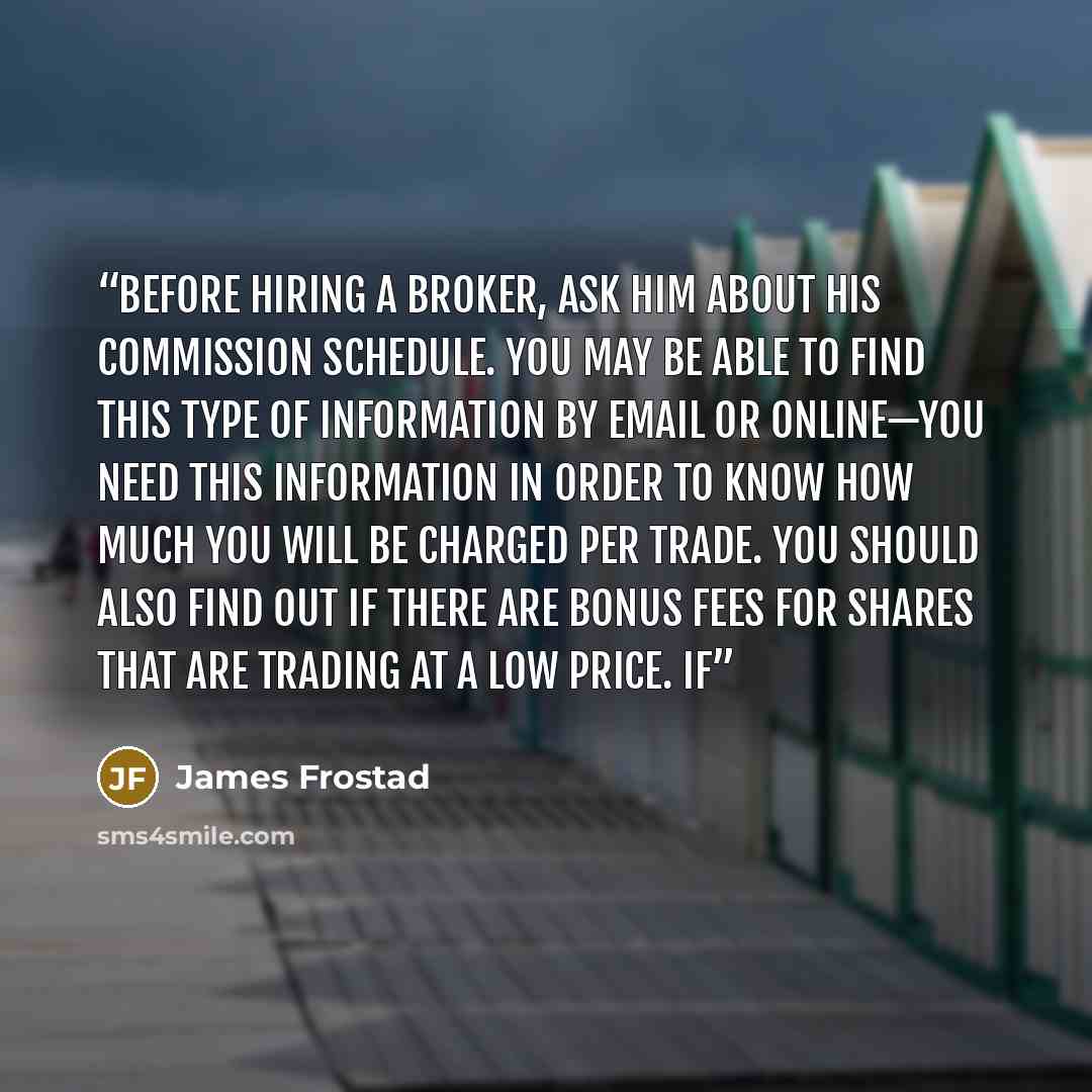 “Before hiring a broker, ask him about his commission schedule. You may be able to find this type of information by email or online—you need this information in order to know how much you will be charged per trade. You should also find out if there are bonus fees for shares that are trading at a…” quote by James Frostad