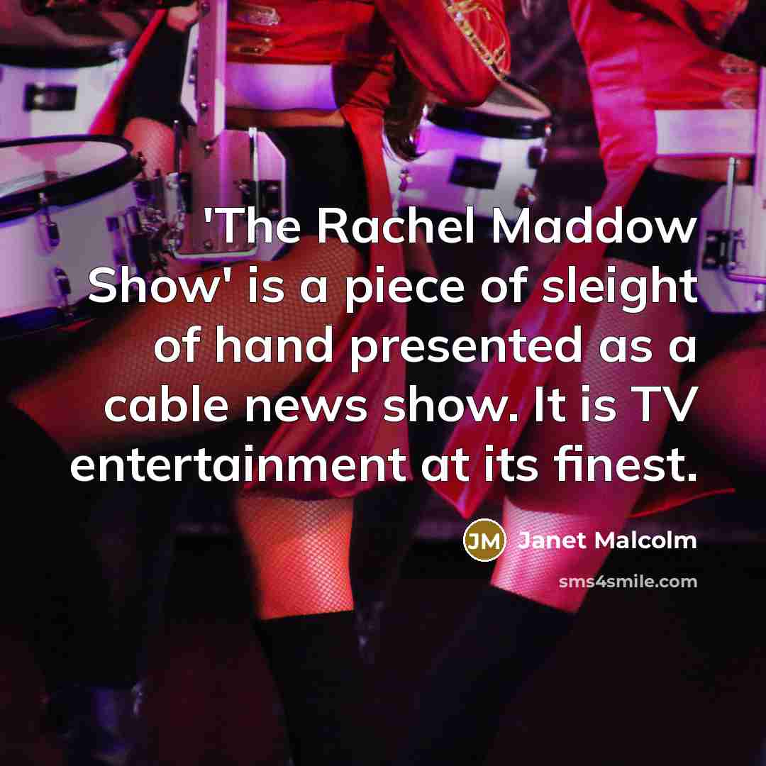 “'The Rachel Maddow Show' is a piece of sleight of hand presented as a cable news show. It is TV entertainment at its finest.” quote by Janet Malcolm