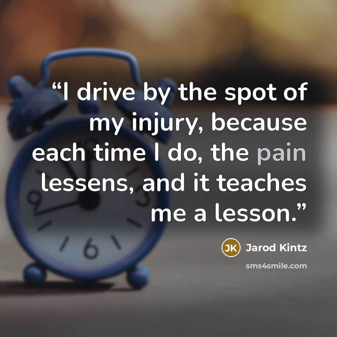 “I drive by the spot of my injury, because each time I do, the pain lessens, and it teaches me a lesson.” quote by Jarod Kintz