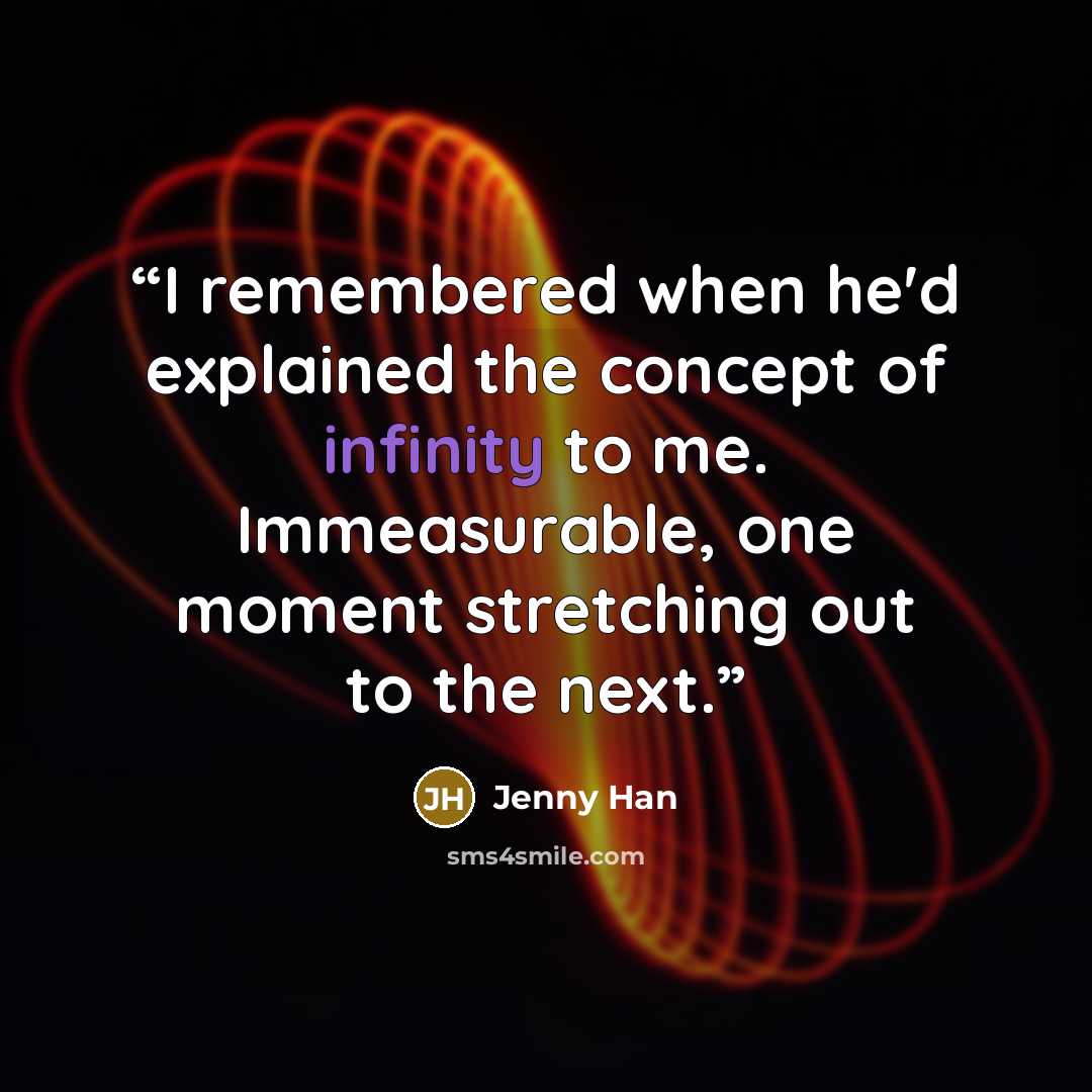 “I remembered when he'd explained the concept of infinity to me. Immeasurable, one moment stretching out to the next.” quote by Jenny Han