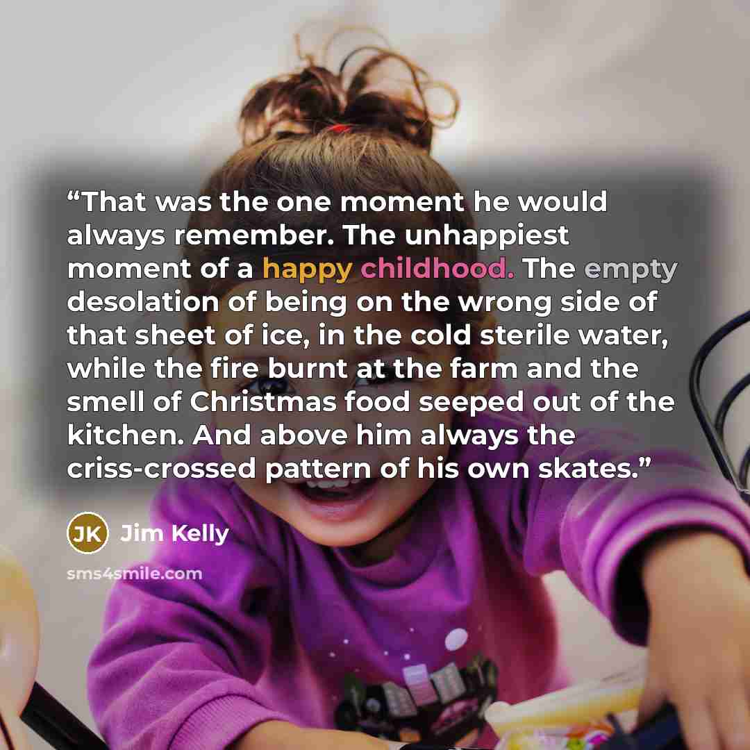 “That was the one moment he would always remember. The unhappiest moment of a happy childhood. The empty desolation of being on the wrong side of that sheet of ice, in the cold sterile water, while the fire burnt at the farm and the smell of Christmas food seeped out of the kitchen. And above him…” quote by Jim Kelly