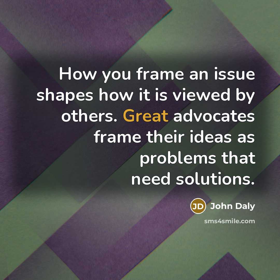 “How you frame an issue shapes how it is viewed by others. Great advocates frame their ideas as problems that need solutions.” quote by John Daly