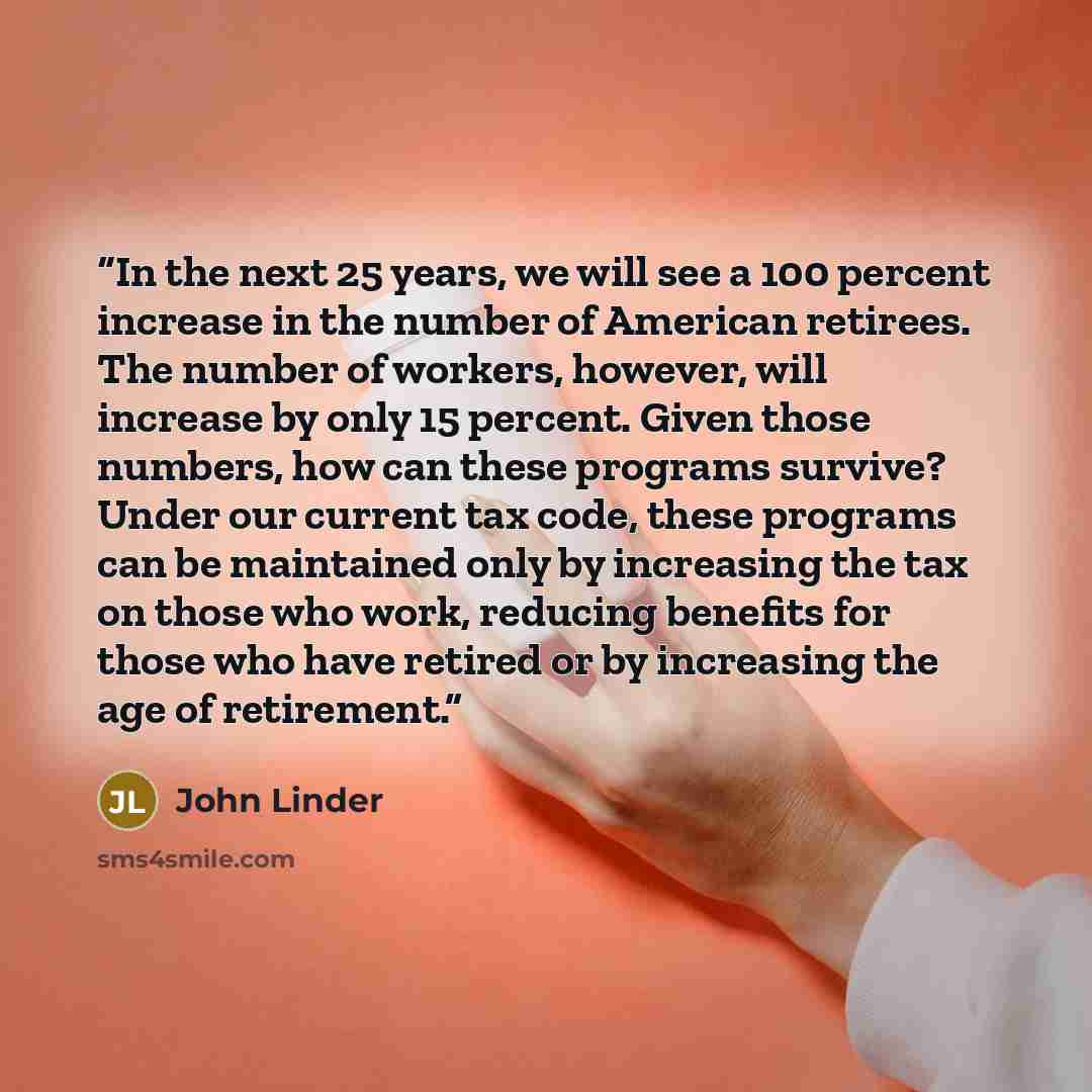 “In the next 25 years, we will see a 100 percent increase in the number of American retirees. The number of workers, however, will increase by only 15 percent. Given those numbers, how can these programs survive? Under our current tax code, these programs can be maintained only by increasing the…” quote by John Linder