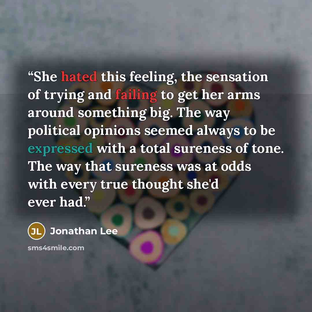 “She hated this feeling, the sensation of trying and failing to get her arms around something big. The way political opinions seemed always to be expressed with a total sureness of tone. The way that sureness was at odds with every true thought she'd ever had.” quote by Jonathan Lee