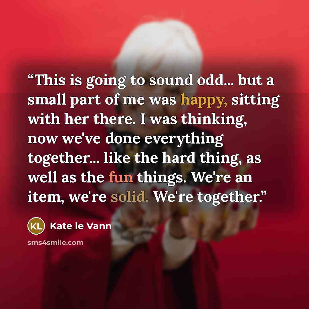“This is going to sound odd... but a small part of me was happy, sitting with her there. I was thinking, now we've done everything together... like the hard thing, as well as the fun things. We're an item, we're solid. We're together.” quote by Kate le Vann