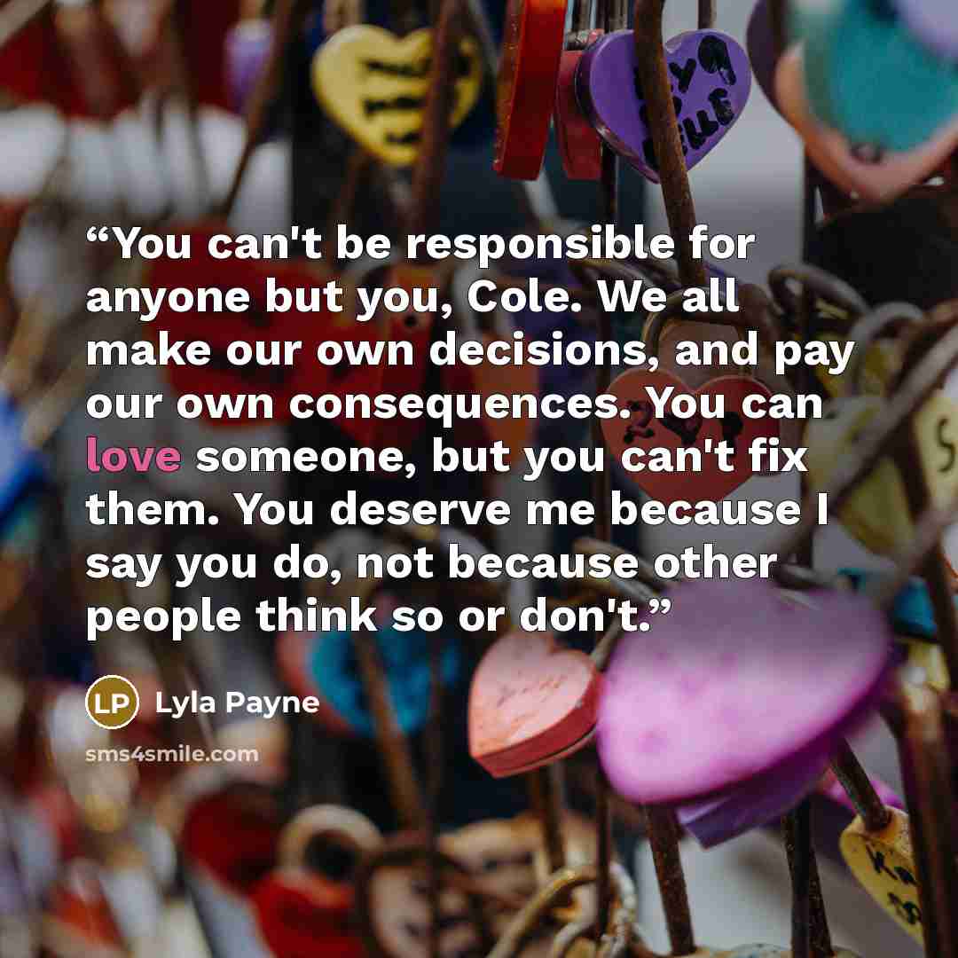 “You can't be responsible for anyone but you, Cole. We all make our own decisions, and pay our own consequences. You can love someone, but you can't fix them. You deserve me because I say you do, not because other people think so or don't.” quote by Lyla Payne