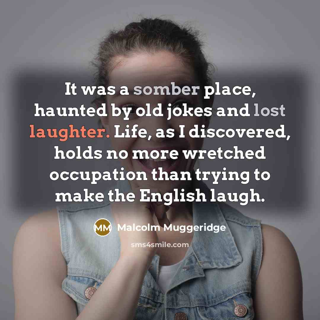 “It was a somber place, haunted by old jokes and lost laughter. Life, as I discovered, holds no more wretched occupation than trying to make the English laugh.” quote by Malcolm Muggeridge
