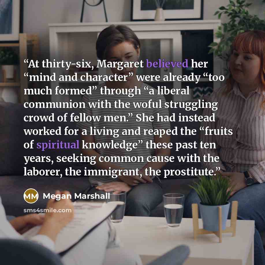“At thirty-six, Margaret believed her “mind and character” were already “too much formed” through “a liberal communion with the woful struggling crowd of fellow men.” She had instead worked for a living and reaped the “fruits of spiritual knowledge” these past ten years, seeking common cause with…” quote by Megan Marshall