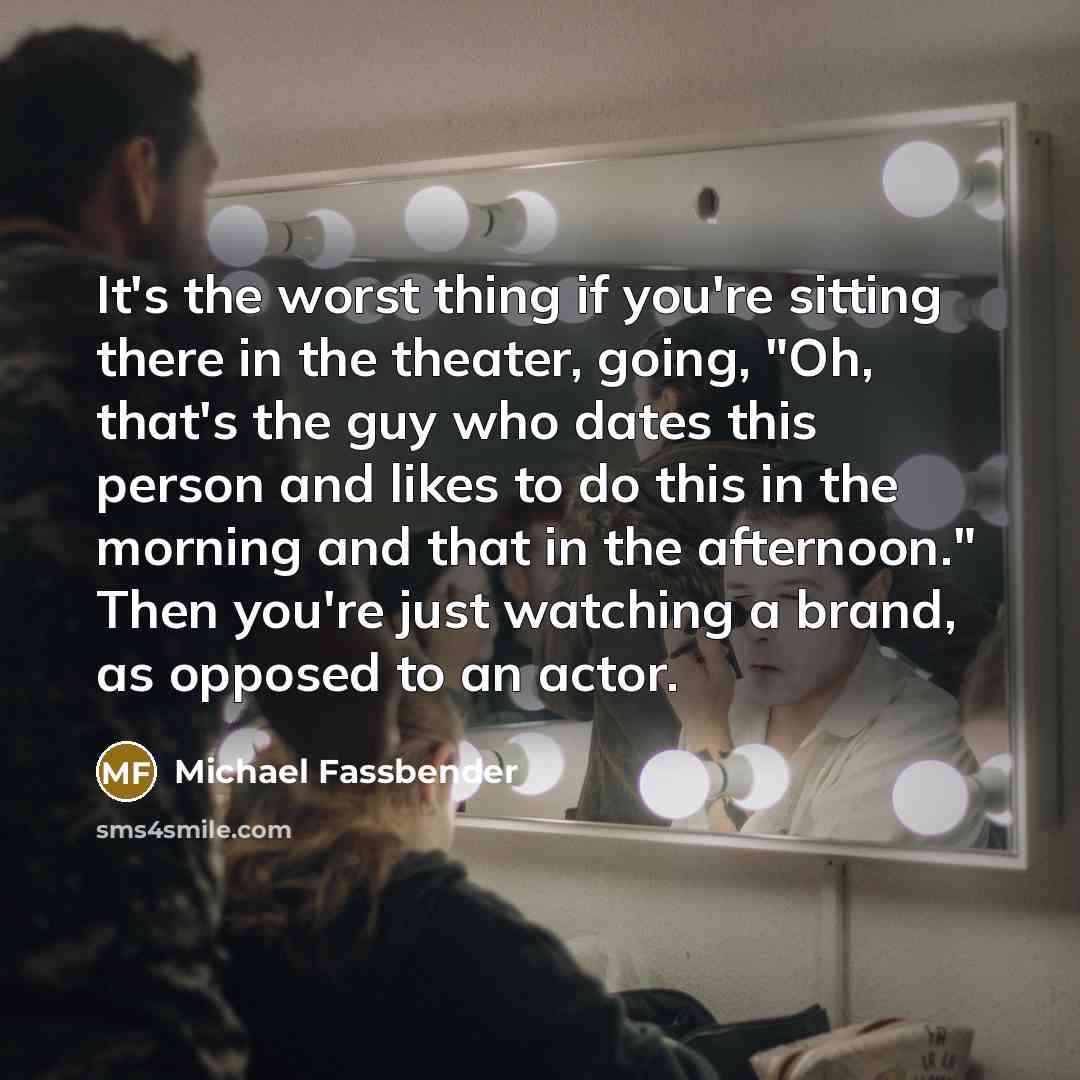 “It's the worst thing if you're sitting there in the theater, going, "Oh, that's the guy who dates this person and likes to do this in the morning and that in the afternoon." Then you're just watching a brand, as opposed to an actor.” quote by Michael Fassbender