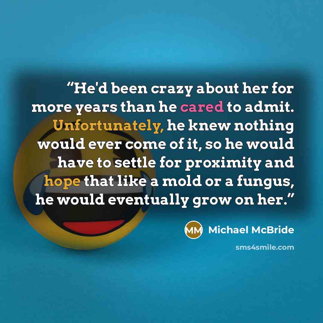 “He'd been crazy about her for more years than he cared to admit. Unfortunately, he knew nothing would ever come of it, so he would have to settle for proximity and hope that like a mold or a fungus, he would eventually grow on her.” quote by Michael McBride