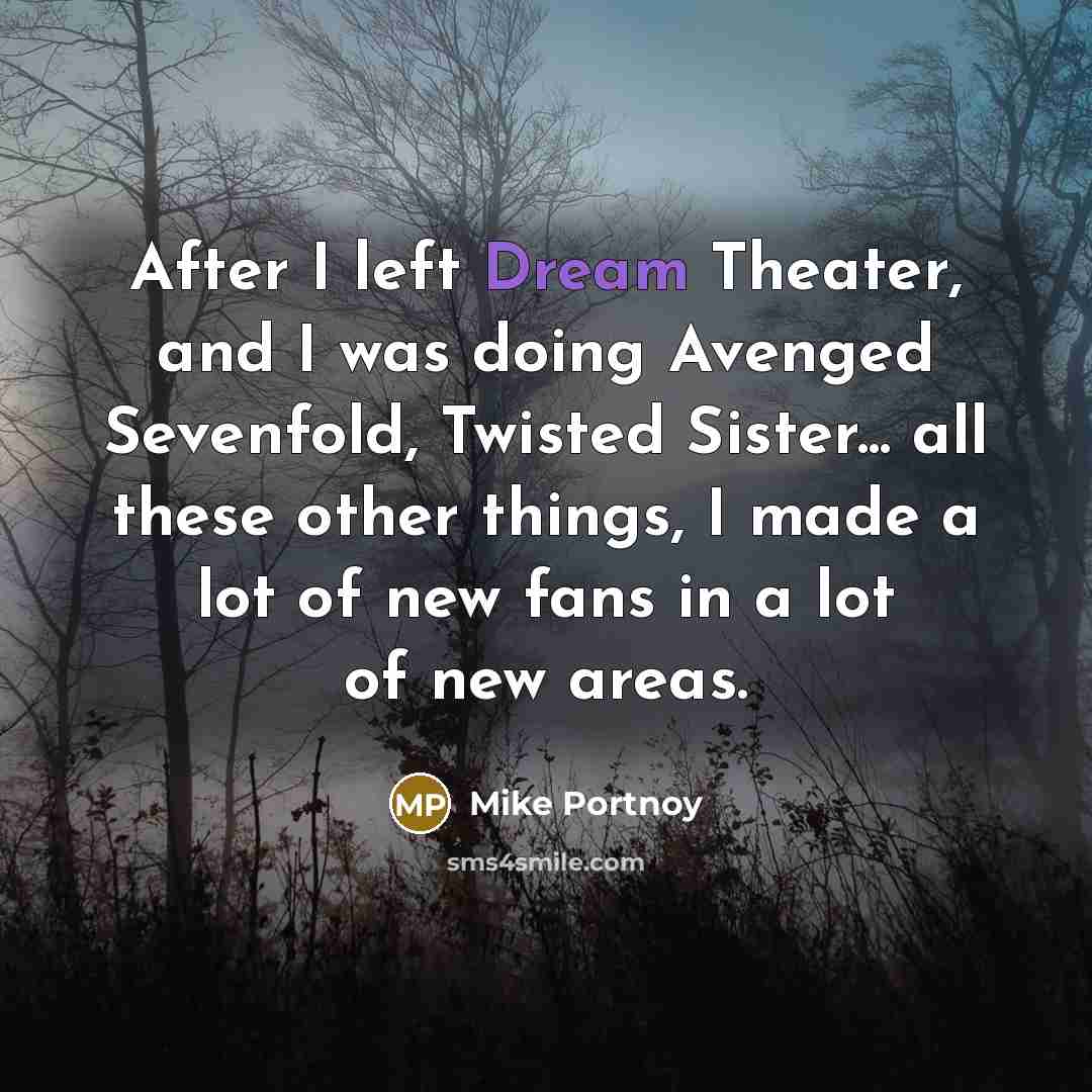 “After I left Dream Theater, and I was doing Avenged Sevenfold, Twisted Sister... all these other things, I made a lot of new fans in a lot of new areas.” quote by Mike Portnoy
