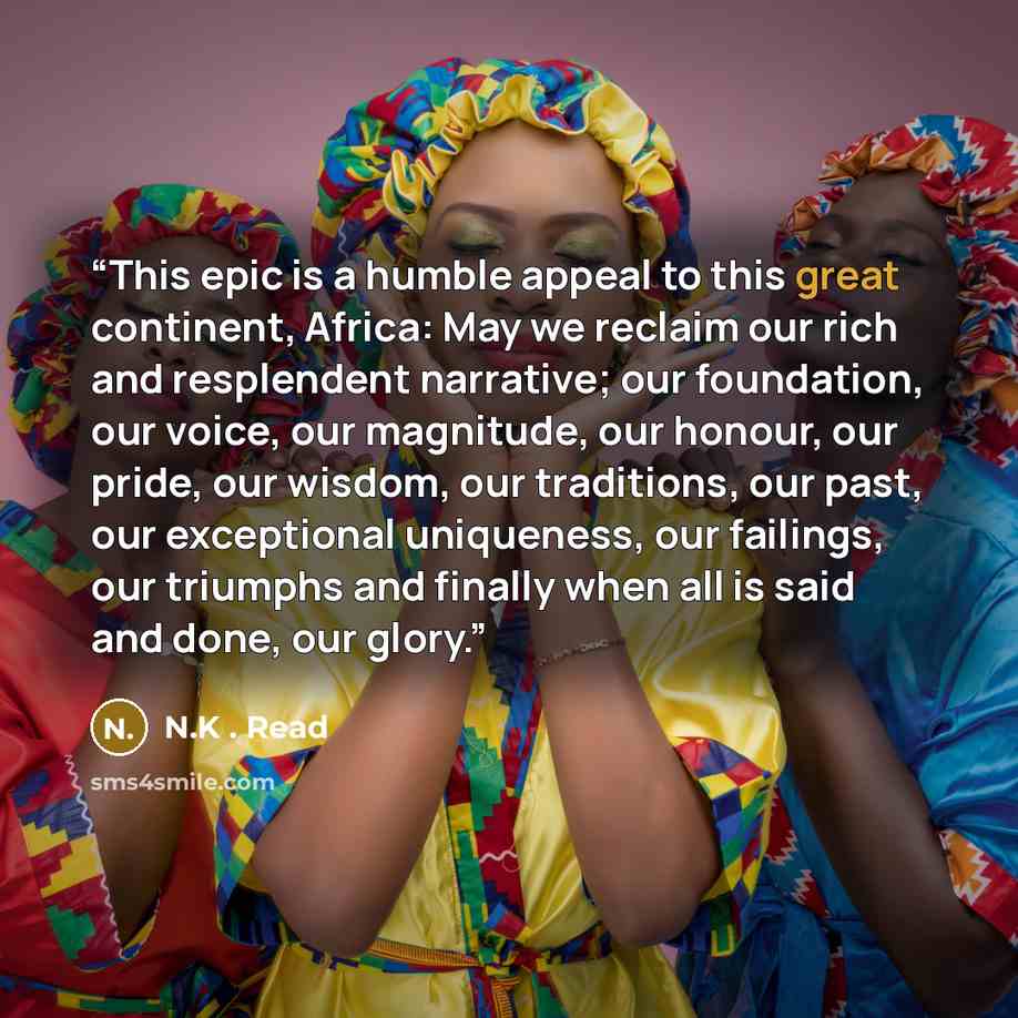 “This epic is a humble appeal to this great continent, Africa: May we reclaim our rich and resplendent narrative; our foundation, our voice, our magnitude, our honour, our pride, our wisdom, our traditions, our past, our exceptional uniqueness, our failings, our triumphs and finally when all is…” quote by N.K . Read