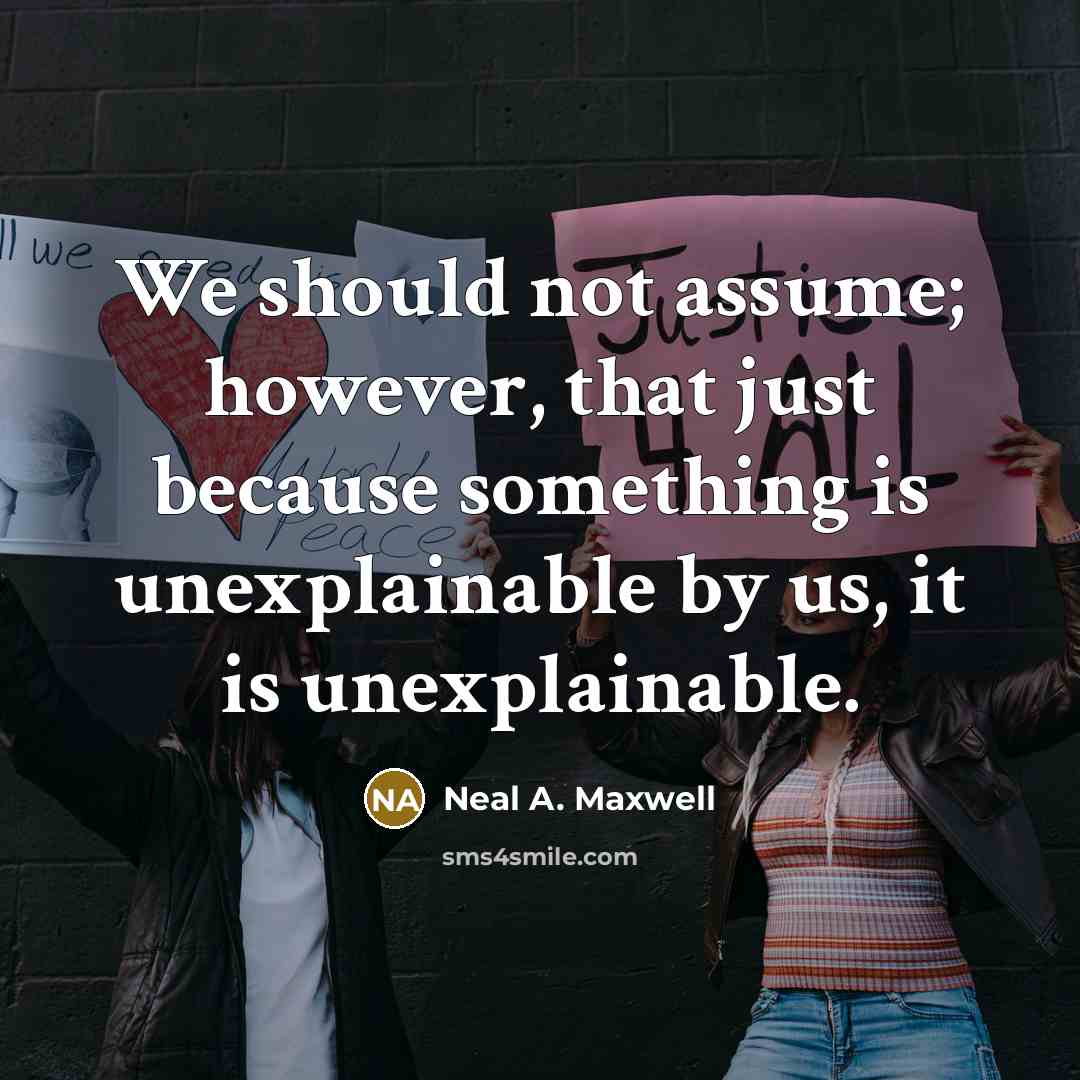 “We should not assume; however, that just because something is unexplainable by us, it is unexplainable.” quote by Neal A. Maxwell