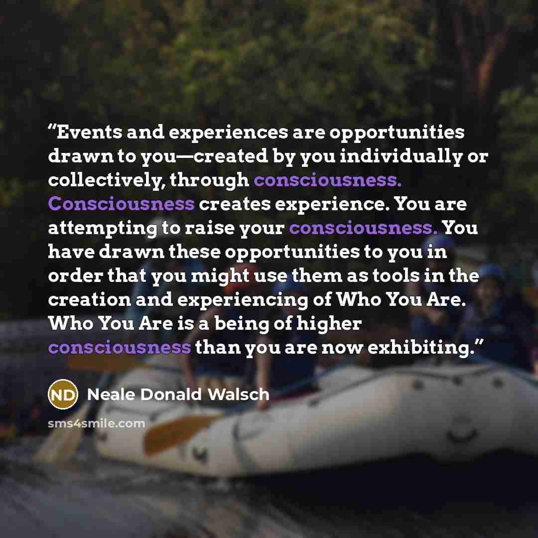 “Events and experiences are opportunities drawn to you—created by you individually or collectively, through consciousness. Consciousness creates experience. You are attempting to raise your consciousness. You have drawn these opportunities to you in order that you might use them as tools in the…” quote by Neale Donald Walsch