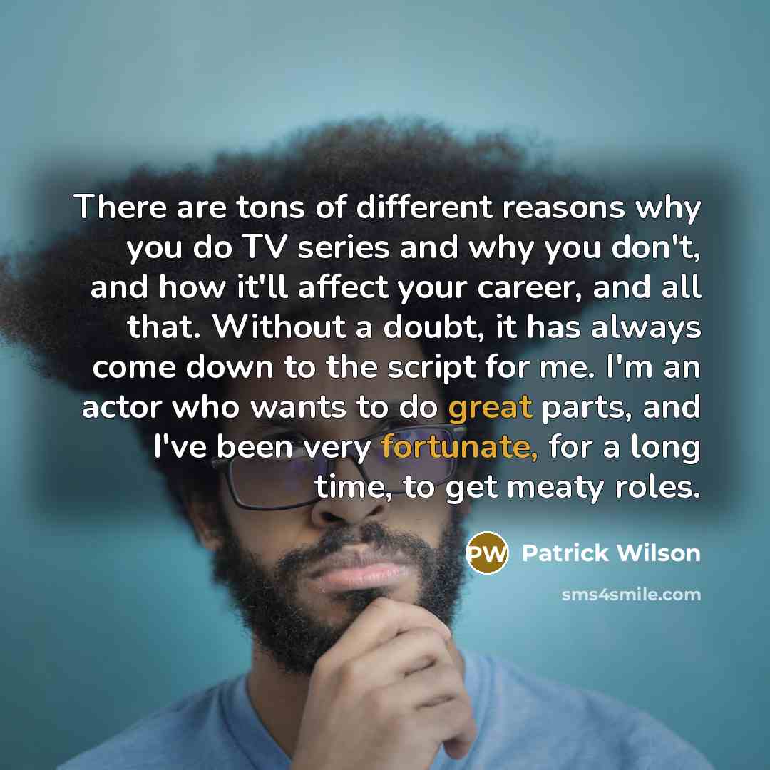 “There are tons of different reasons why you do TV series and why you don't, and how it'll affect your career, and all that. Without a doubt, it has always come down to the script for me. I'm an actor who wants to do great parts, and I've been very fortunate, for a long time, to get meaty roles.” quote by Patrick Wilson