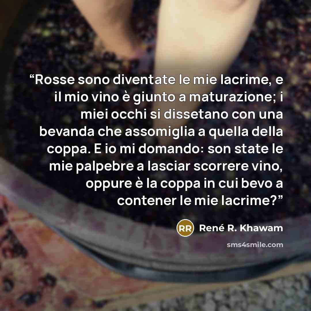 “Rosse sono diventate le mie lacrime, e il mio vino è giunto a maturazione; i miei occhi si dissetano con una bevanda che assomiglia a quella della coppa. E io mi domando: son state le mie palpebre a lasciar scorrere vino, oppure è la coppa in cui bevo a contener le mie lacrime?” quote by René R. Khawam