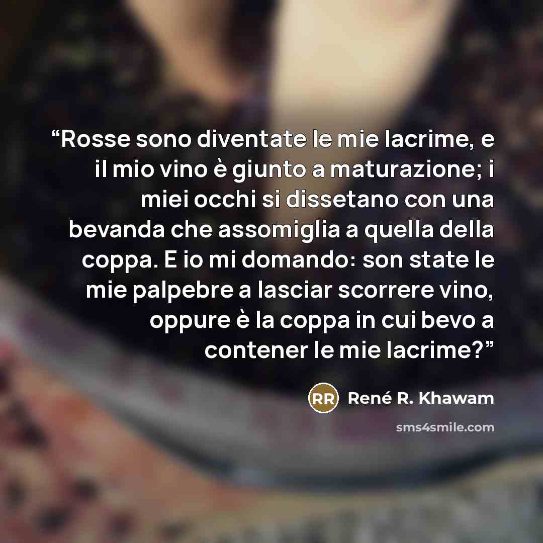 “Rosse sono diventate le mie lacrime, e il mio vino è giunto a maturazione; i miei occhi si dissetano con una bevanda che assomiglia a quella della coppa. E io mi domando: son state le mie palpebre a lasciar scorrere vino, oppure è la coppa in cui bevo a contener le mie lacrime?” quote by René R. Khawam