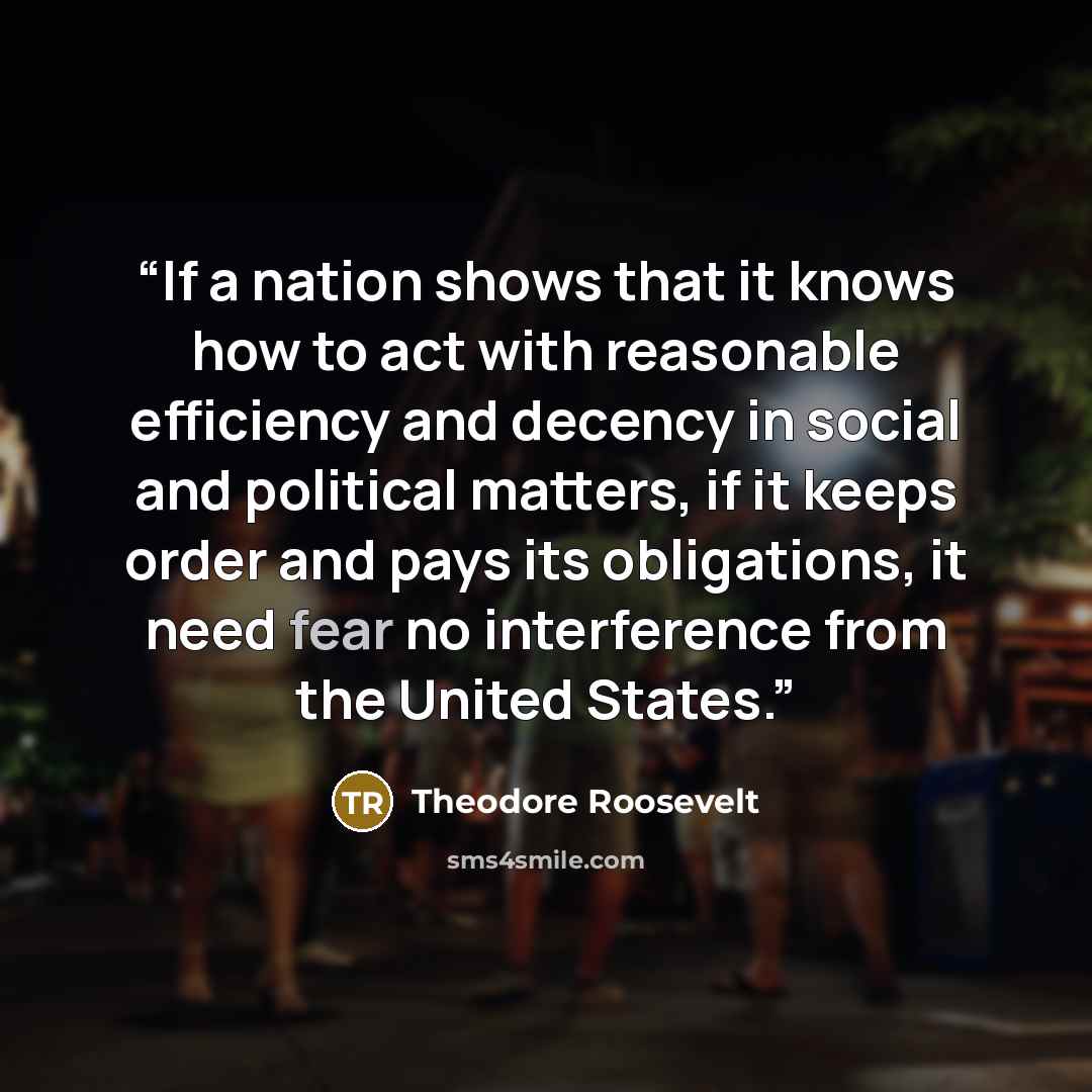 “If a nation shows that it knows how to act with reasonable efficiency and decency in social and political matters, if it keeps order and pays its obligations, it need fear no interference from the United States.” quote by Theodore Roosevelt