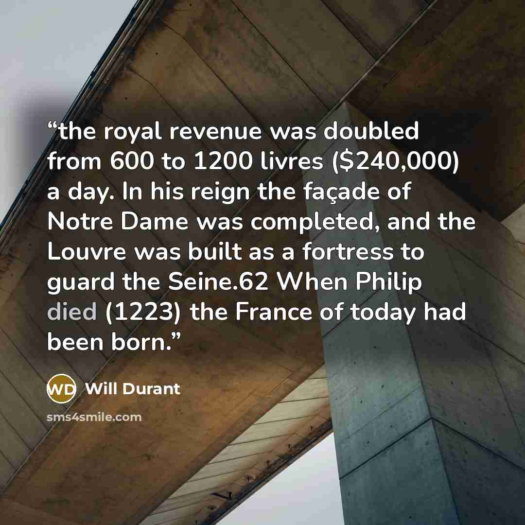 “the royal revenue was doubled from 600 to 1200 livres ($240,000) a day. In his reign the façade of Notre Dame was completed, and the Louvre was built as a fortress to guard the Seine.62 When Philip died (1223) the France of today had been born.” quote by Will Durant