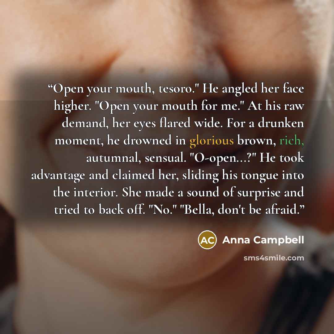 “Open your mouth, tesoro." He angled her face higher. "Open your mouth for me." At his raw demand, her eyes flared wide. For a drunken moment, he drowned in glorious brown, rich, autumnal, sensual. "O-open...?" He took advantage and claimed her, sliding his tongue into the interior. She made a…” quote by Anna Campbell