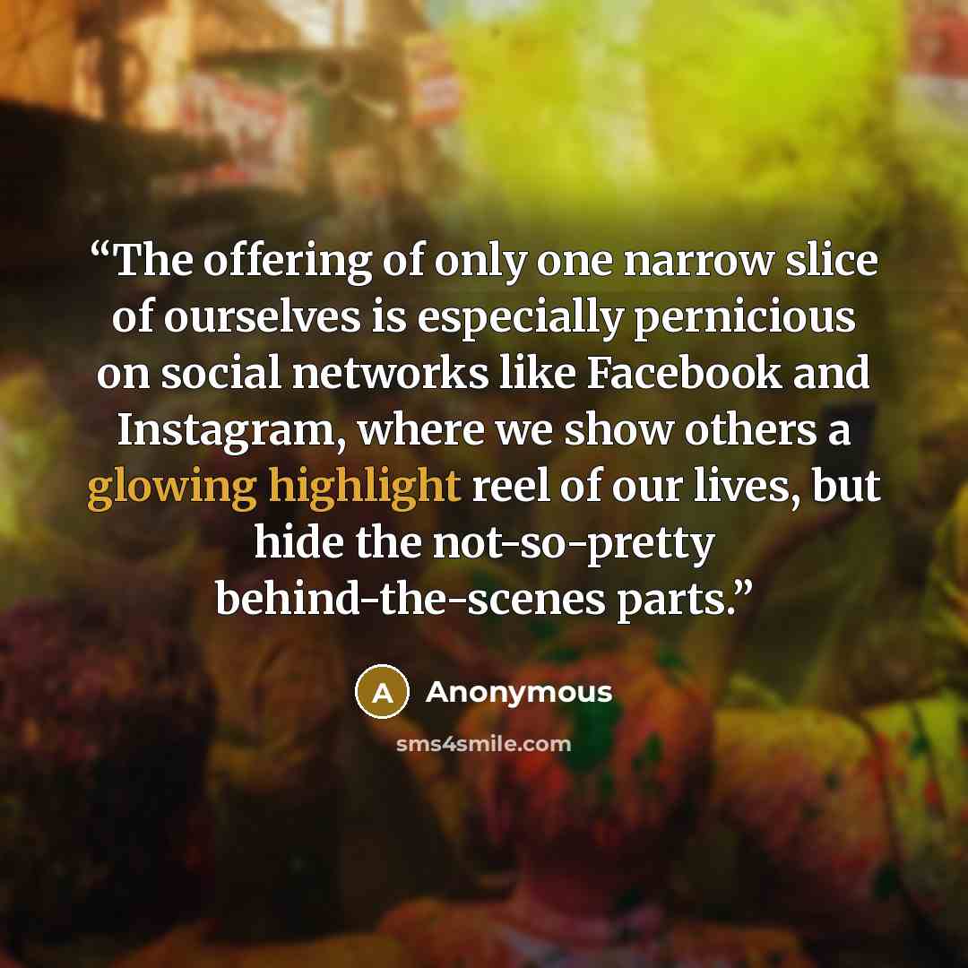 “The offering of only one narrow slice of ourselves is especially pernicious on social networks like Facebook and Instagram, where we show others a glowing highlight reel of our lives, but hide the not-so-pretty behind-the-scenes parts.” quote by Anonymous