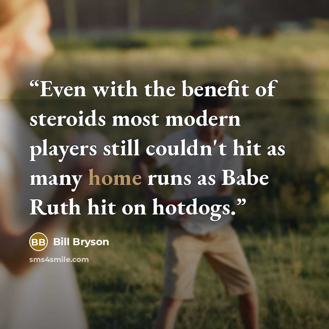 “Even with the benefit of steroids most modern players still couldn't hit as many home runs as Babe Ruth hit on hotdogs.” quote by Bill Bryson