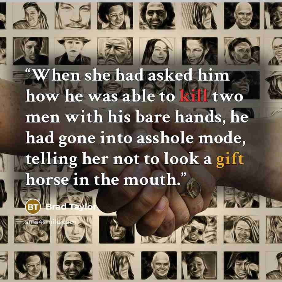 “When she had asked him how he was able to kill two men with his bare hands, he had gone into asshole mode, telling her not to look a gift horse in the mouth.” quote by Brad Taylor