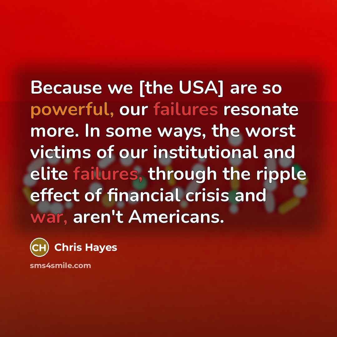 “Because we [the USA] are so powerful, our failures resonate more. In some ways, the worst victims of our institutional and elite failures, through the ripple effect of financial crisis and war, aren't Americans.” quote by Chris Hayes