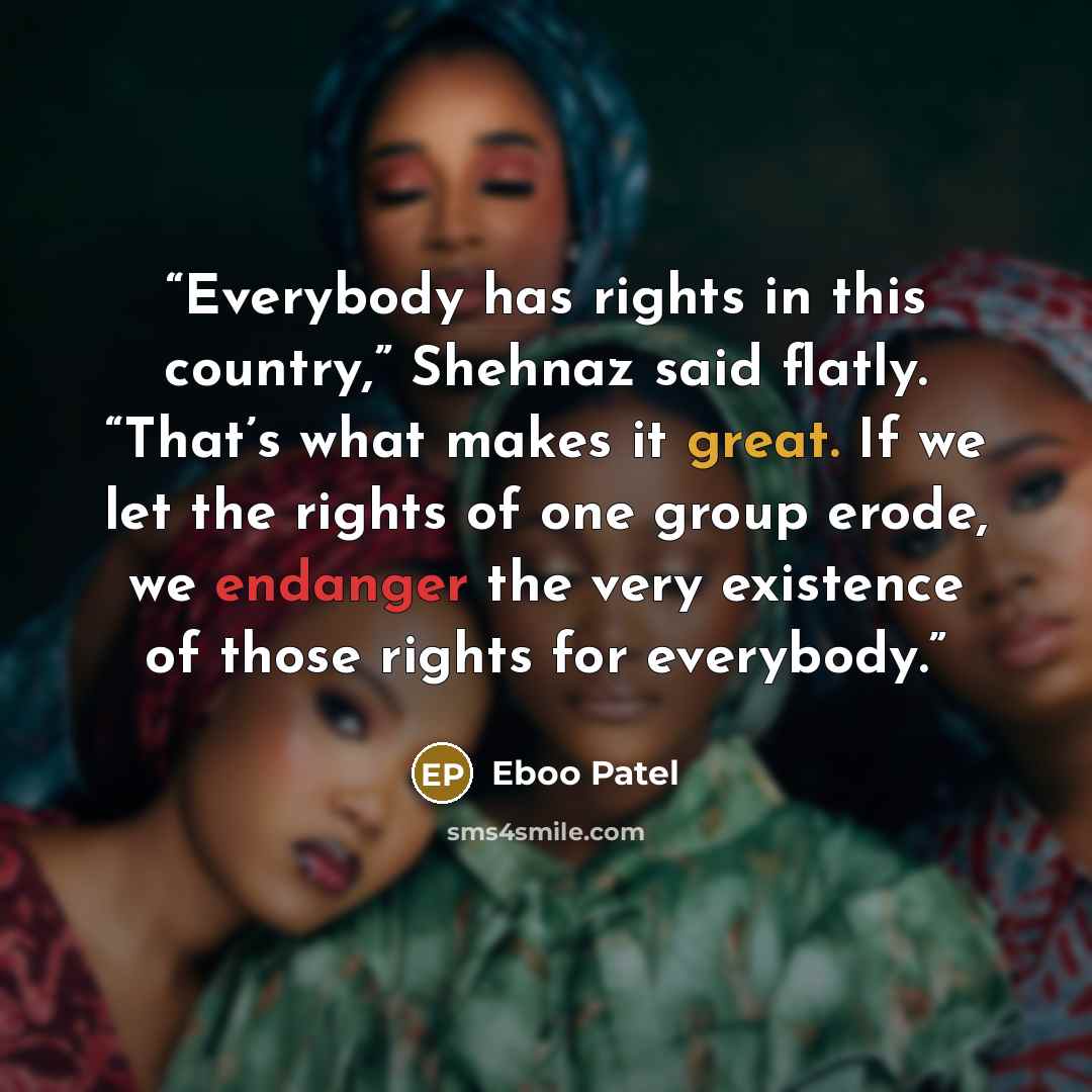 “Everybody has rights in this country,” Shehnaz said flatly. “That’s what makes it great. If we let the rights of one group erode, we endanger the very existence of those rights for everybody.” quote by Eboo Patel
