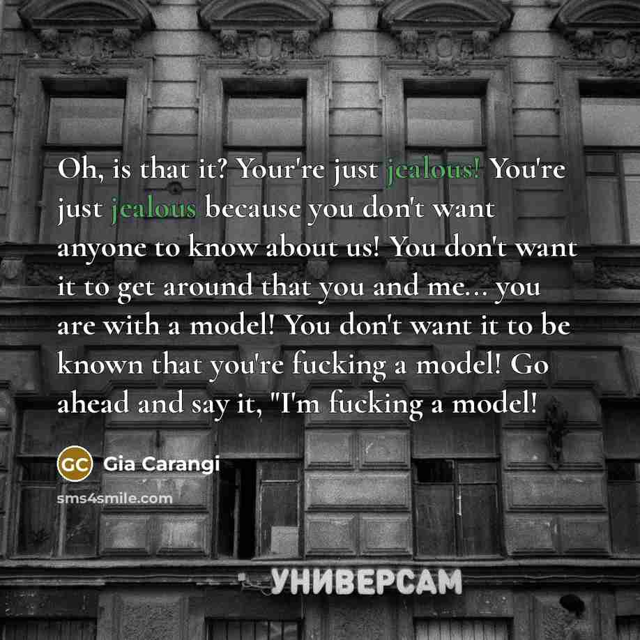 “Oh, is that it? Your're just jealous! You're just jealous because you don't want anyone to know about us! You don't want it to get around that you and me... you are with a model! You don't want it to be known that you're fucking a model! Go ahead and say it, "I'm fucking a model!” quote by Gia Carangi