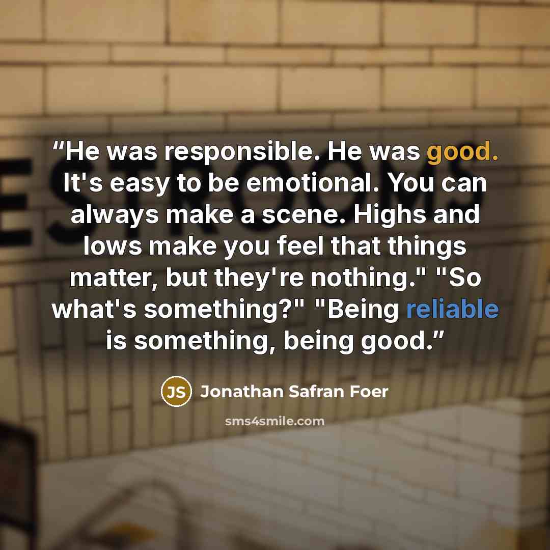 “He was responsible. He was good. It's easy to be emotional. You can always make a scene. Highs and lows make you feel that things matter, but they're nothing." "So what's something?" "Being reliable is something, being good.” quote by Jonathan Safran Foer