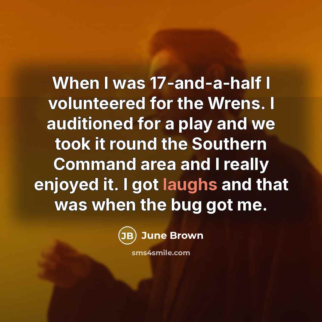 “When I was 17-and-a-half I volunteered for the Wrens. I auditioned for a play and we took it round the Southern Command area and I really enjoyed it. I got laughs and that was when the bug got me.” quote by June Brown