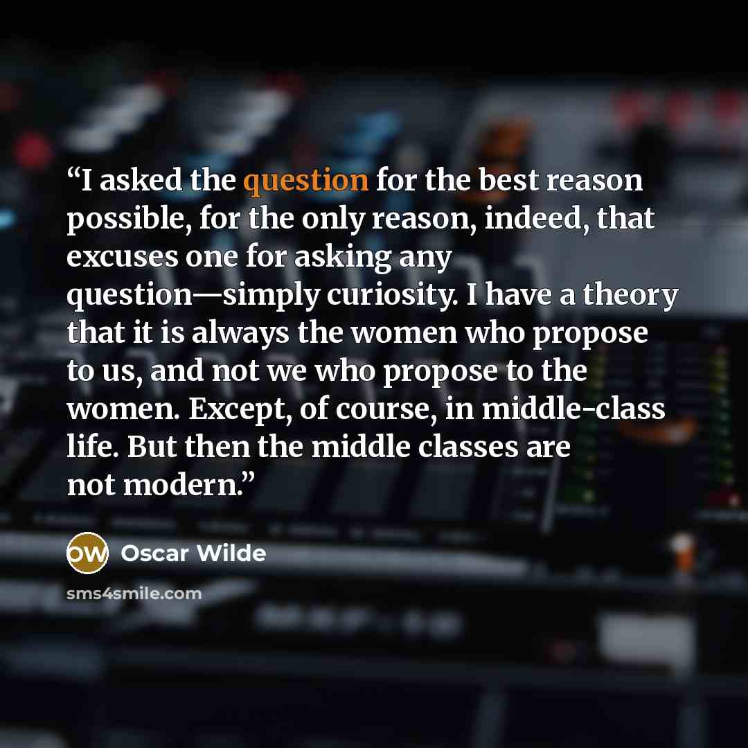 “I asked the question for the best reason possible, for the only reason, indeed, that excuses one for asking any question—simply curiosity. I have a theory that it is always the women who propose to us, and not we who propose to the women. Except, of course, in middle-class life. But then the…” quote by Oscar Wilde