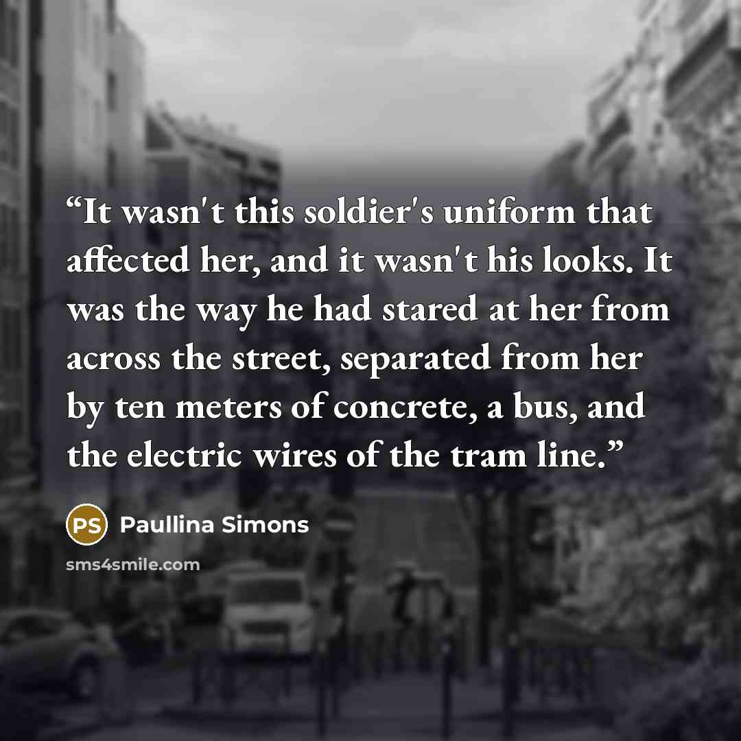 “It wasn't this soldier's uniform that affected her, and it wasn't his looks. It was the way he had stared at her from across the street, separated from her by ten meters of concrete, a bus, and the electric wires of the tram line.” quote by Paullina Simons