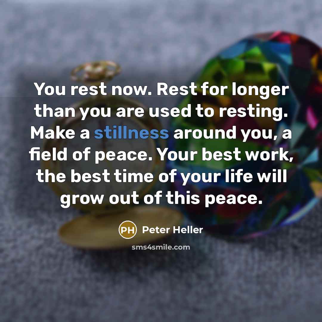 “You rest now. Rest for longer than you are used to resting. Make a stillness around you, a field of peace. Your best work, the best time of your life will grow out of this peace.” quote by Peter Heller