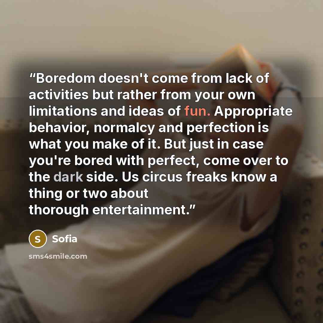 “Boredom doesn't come from lack of activities but rather from your own limitations and ideas of fun. Appropriate behavior, normalcy and perfection is what you make of it. But just in case you're bored with perfect, come over to the dark side. Us circus freaks know a thing or two about thorough…” quote by sofia