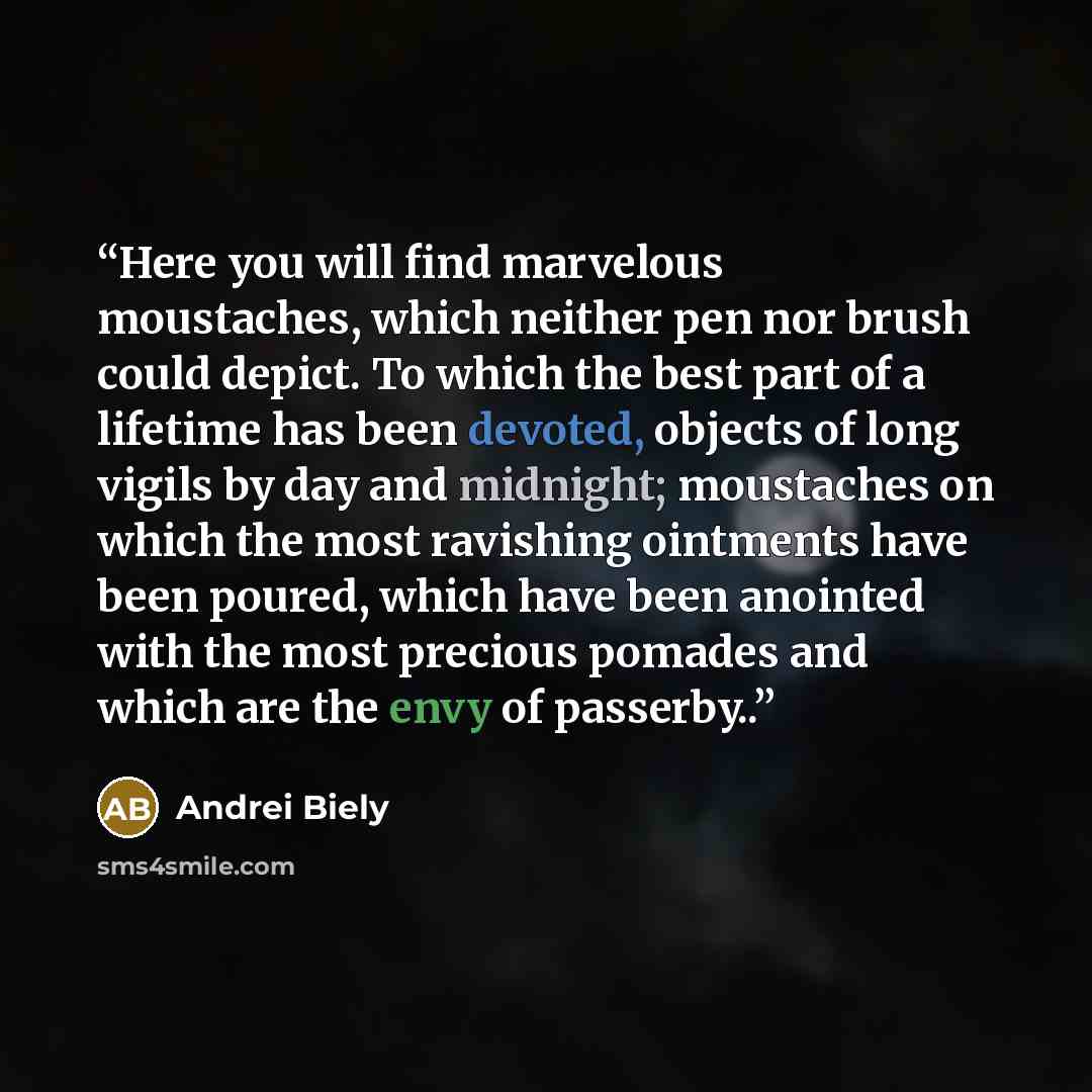 “Here you will find marvelous moustaches, which neither pen nor brush could depict. To which the best part of a lifetime has been devoted, objects of long vigils by day and midnight; moustaches on which the most ravishing ointments have been poured, which have been anointed with the most precious…” quote by Andrei Biely