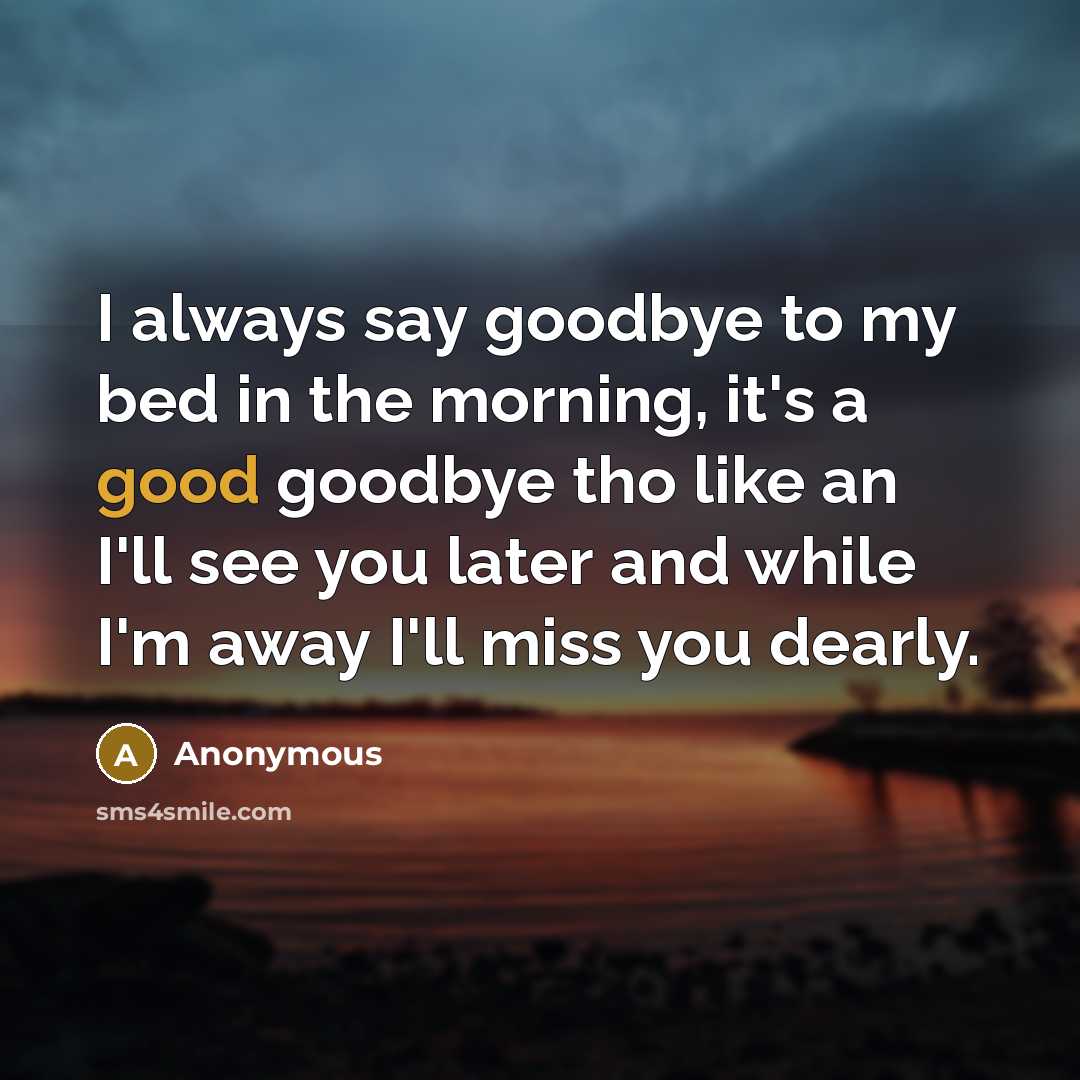 “I always say goodbye to my bed in the morning, it's a good goodbye tho like an I'll see you later and while I'm away I'll miss you dearly.” quote by Anonymous