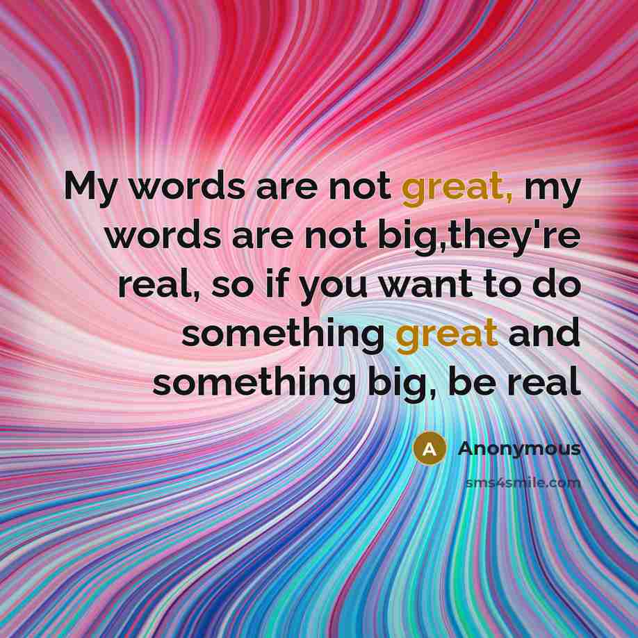 “My words are not great, my words are not big,they're real, so if you want to do something great and something big, be real” quote by Anonymous
