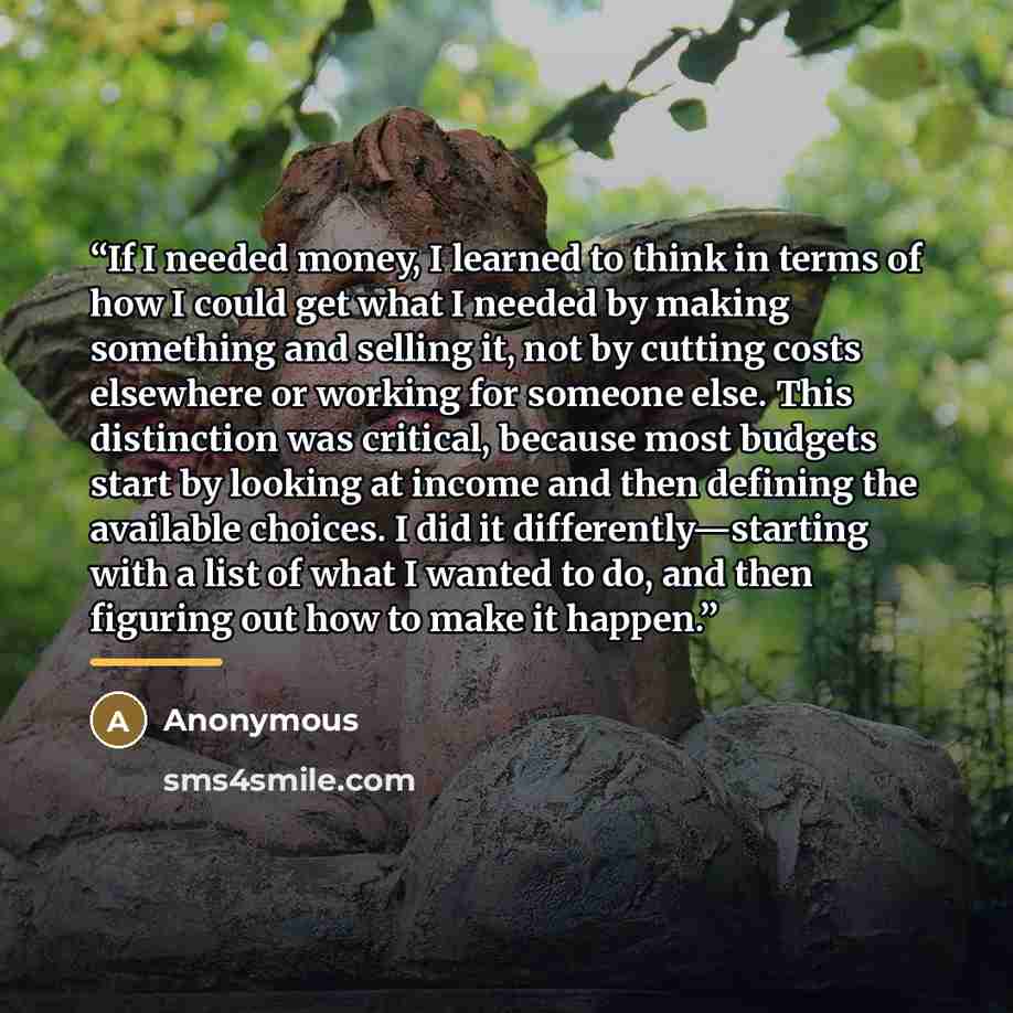 “If I needed money, I learned to think in terms of how I could get what I needed by making something and selling it, not by cutting costs elsewhere or working for someone else. This distinction was critical, because most budgets start by looking at income and then defining the available choices. I…” quote by Anonymous