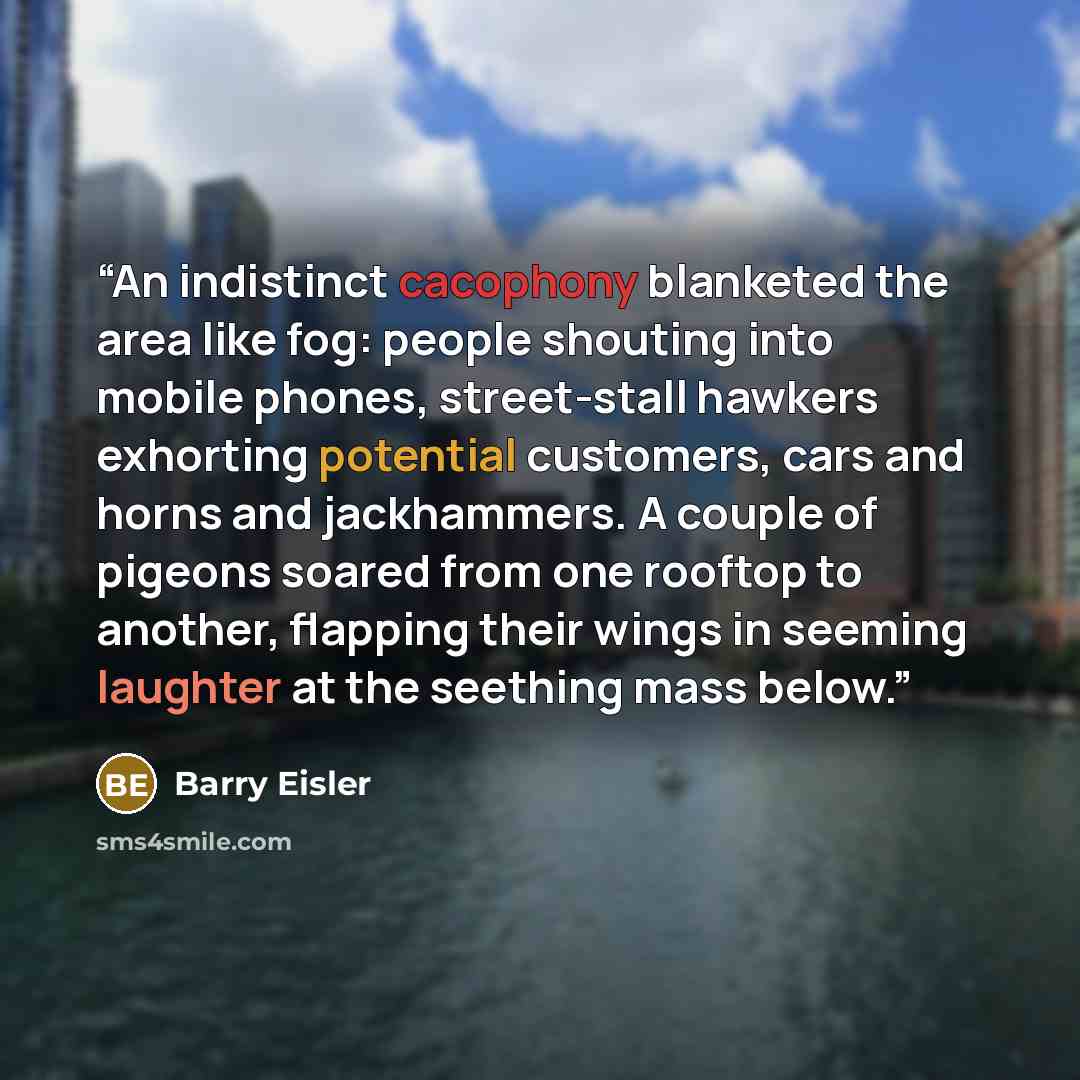“An indistinct cacophony blanketed the area like fog: people shouting into mobile phones, street-stall hawkers exhorting potential customers, cars and horns and jackhammers. A couple of pigeons soared from one rooftop to another, flapping their wings in seeming laughter at the seething mass below.” quote by Barry Eisler