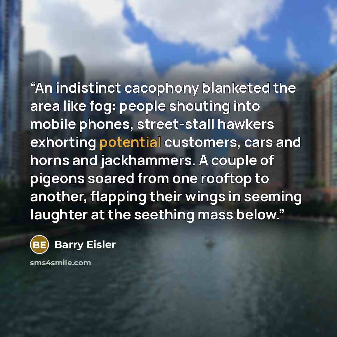 “An indistinct cacophony blanketed the area like fog: people shouting into mobile phones, street-stall hawkers exhorting potential customers, cars and horns and jackhammers. A couple of pigeons soared from one rooftop to another, flapping their wings in seeming laughter at the seething mass below.” quote by Barry Eisler