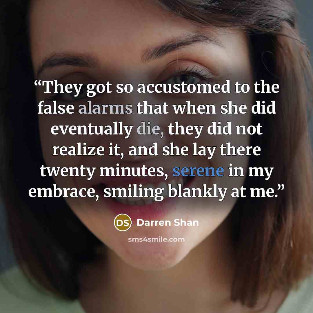 “They got so accustomed to the false alarms that when she did eventually die, they did not realize it, and she lay there twenty minutes, serene in my embrace, smiling blankly at me.” quote by Darren Shan