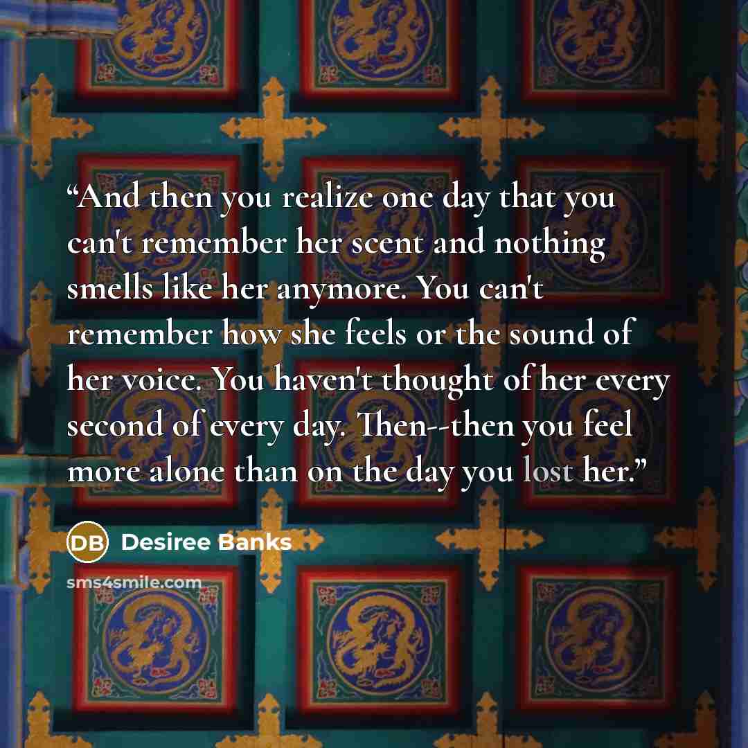 “And then you realize one day that you can't remember her scent and nothing smells like her anymore. You can't remember how she feels or the sound of her voice. You haven't thought of her every second of every day. Then--then you feel more alone than on the day you lost her.” quote by Desiree Banks
