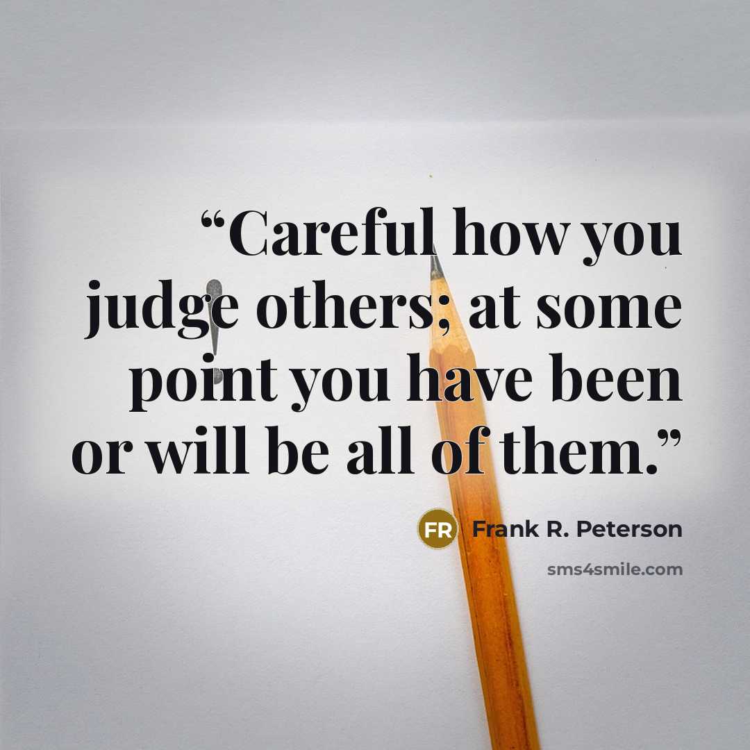 “Careful how you judge others; at some point you have been or will be all of them.” quote by Frank R. Peterson